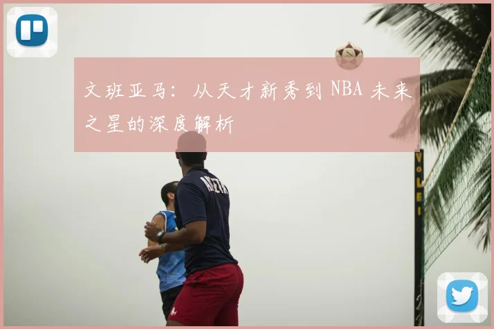 文班亚马：从天才新秀到 NBA 未来之星的深度解析