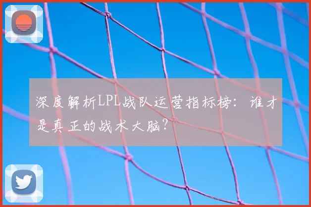 深度解析LPL战队运营指标榜：谁才是真正的战术大脑？