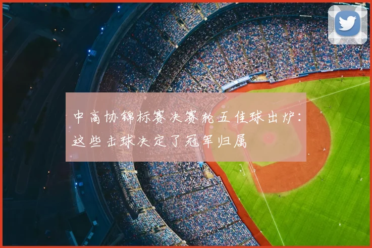 中高协锦标赛决赛轮五佳球出炉:这些击球决定了冠军归属