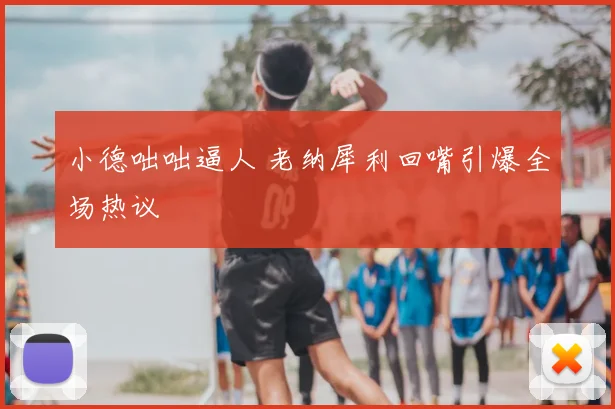 小德咄咄逼人 老纳犀利回嘴引爆全场热议