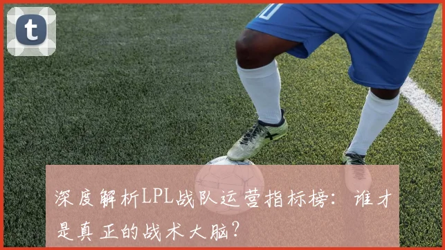 深度解析LPL战队运营指标榜:谁才是真正的战术大脑?