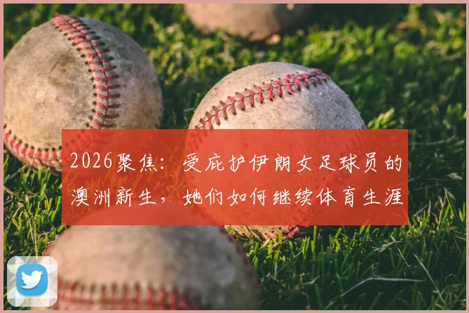 2026聚焦：受庇护伊朗女足球员的澳洲新生，她们如何继续体育生涯与面临挑战
