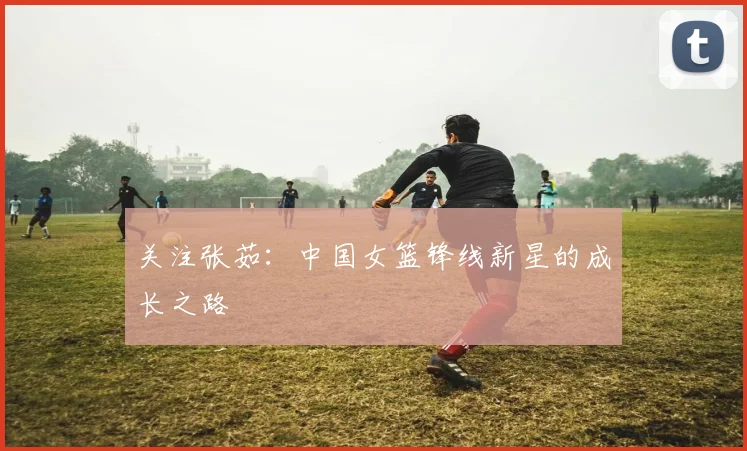 关注张茹:中国女篮锋线新星的成长之路