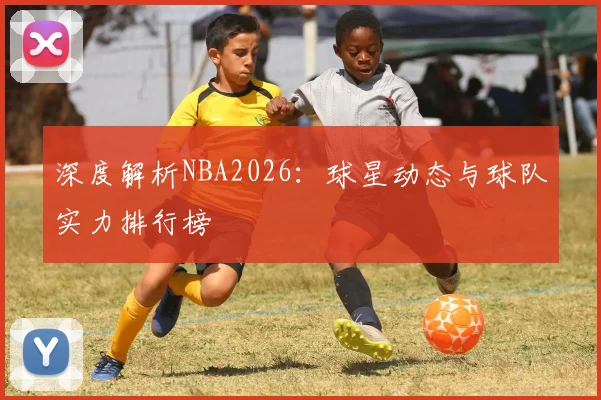 深度解析NBA2026:球星动态与球队实力排行榜
