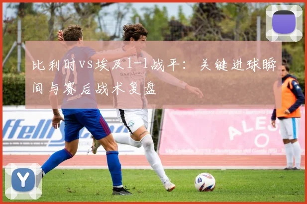 比利时vs埃及1-1战平：关键进球瞬间与赛后战术复盘