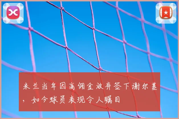米兰当年因高佣金放弃签下谢尔基,如今球员表现令人瞩目