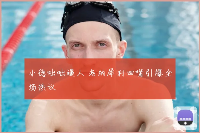 小德咄咄逼人 老纳犀利回嘴引爆全场热议