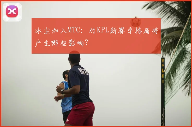 冰尘加入MTC:对KPL新赛季格局将产生哪些影响?