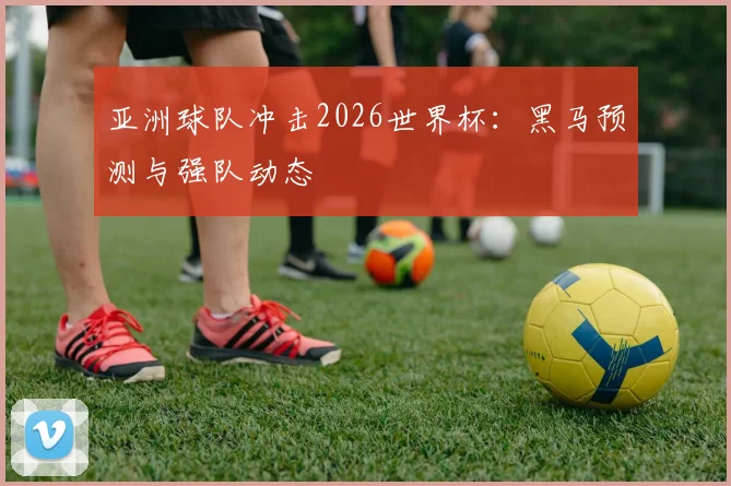 亚洲球队冲击2026世界杯:黑马预测与强队动态