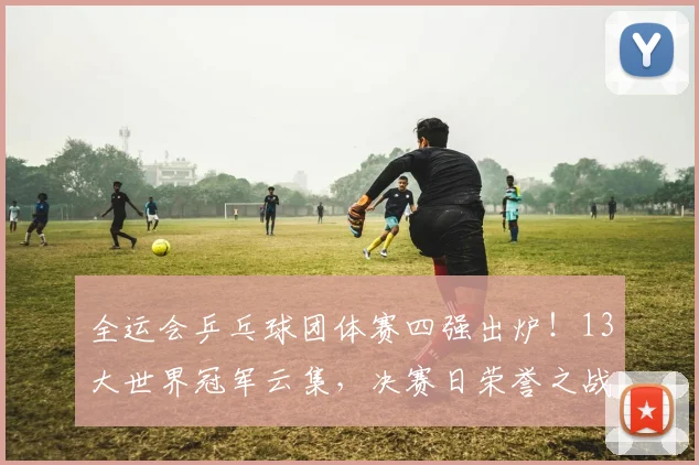 全运会乒乓球团体赛四强出炉!13大世界冠军云集,决赛日荣誉之战一触即发
