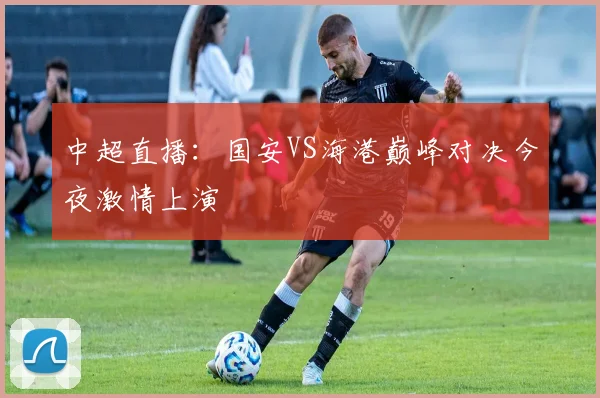 中超直播：国安VS海港巅峰对决今夜激情上演
