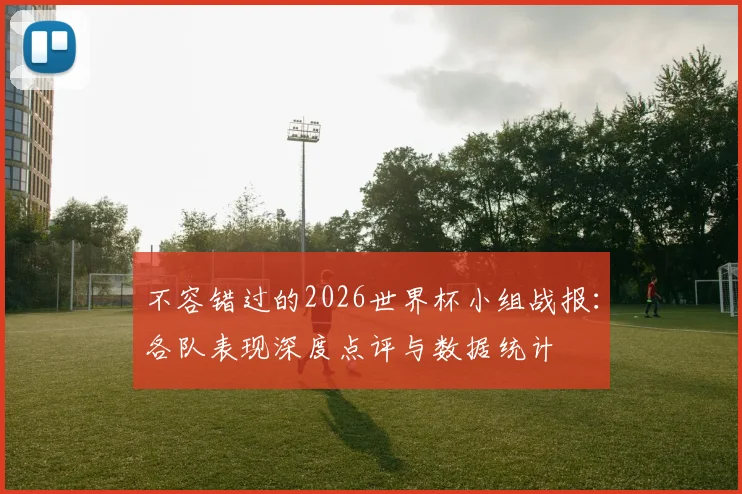 不容错过的2026世界杯小组战报:各队表现深度点评与数据统计