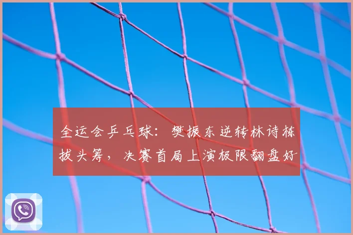 全运会乒乓球：樊振东逆转林诗栋拔头筹，决赛首局上演极限翻盘好戏