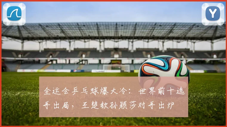 全运会乒乓球爆大冷：世界前十选手出局，王楚钦孙颖莎对手出炉