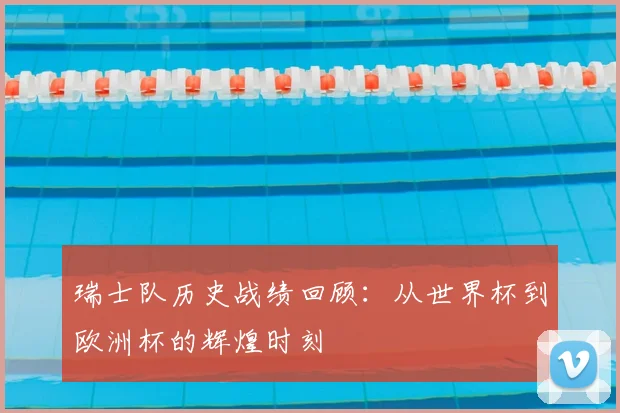 瑞士队历史战绩回顾:从世界杯到欧洲杯的辉煌时刻