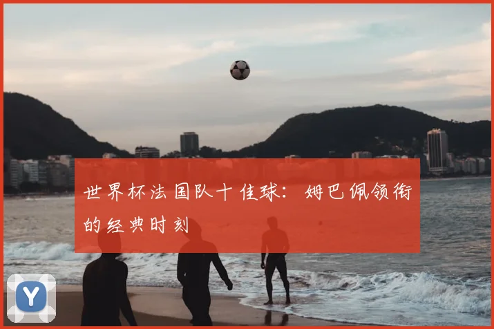 世界杯法国队十佳球:姆巴佩领衔的经典时刻