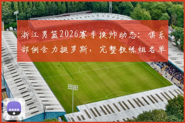 浙江男篮2026赛季换帅动态：俱乐部例会力挺罗斯，完整教练组名单及执教前景分析