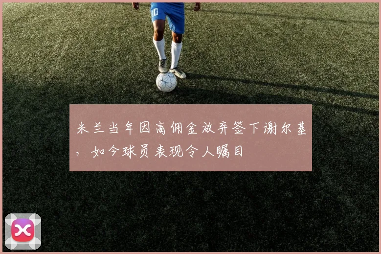 米兰当年因高佣金放弃签下谢尔基，如今球员表现令人瞩目
