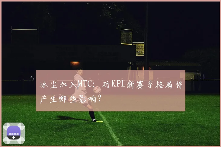 冰尘加入MTC:对KPL新赛季格局将产生哪些影响?