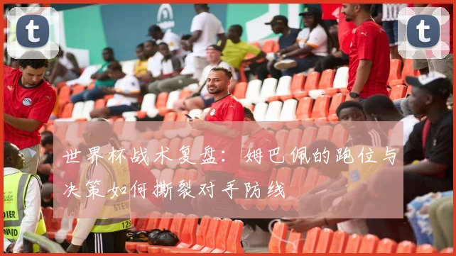 世界杯战术复盘：姆巴佩的跑位与决策如何撕裂对手防线