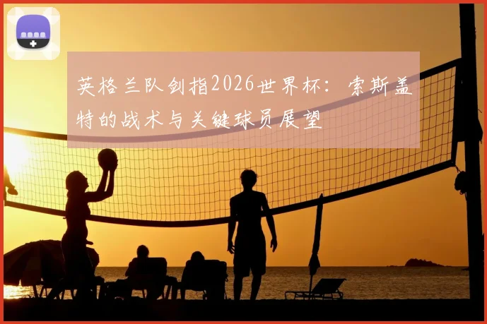英格兰队剑指2026世界杯:索斯盖特的战术与关键球员展望