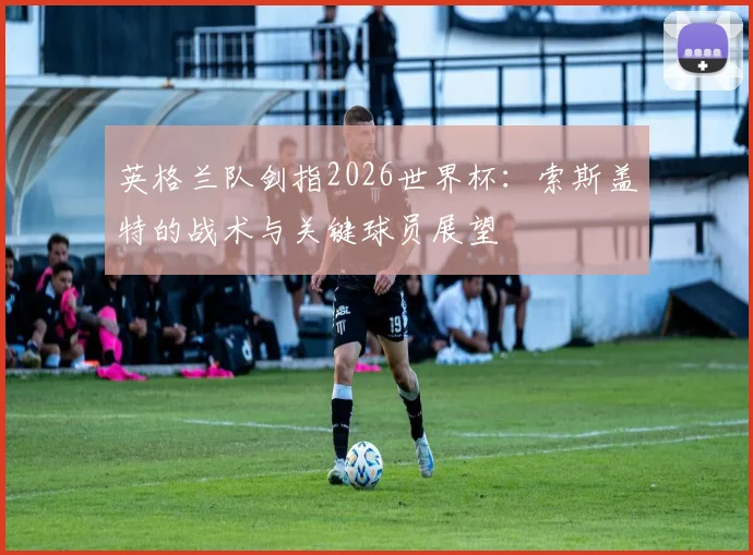 英格兰队剑指2026世界杯：索斯盖特的战术与关键球员展望
